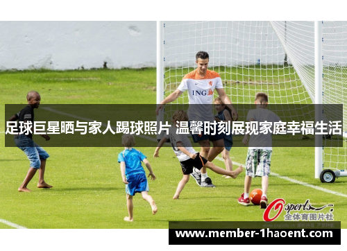 足球巨星晒与家人踢球照片 温馨时刻展现家庭幸福生活