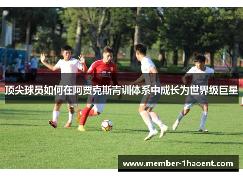 顶尖球员如何在阿贾克斯青训体系中成长为世界级巨星 顶尖球员如何在阿贾克斯青训体系中成长为世界级巨星